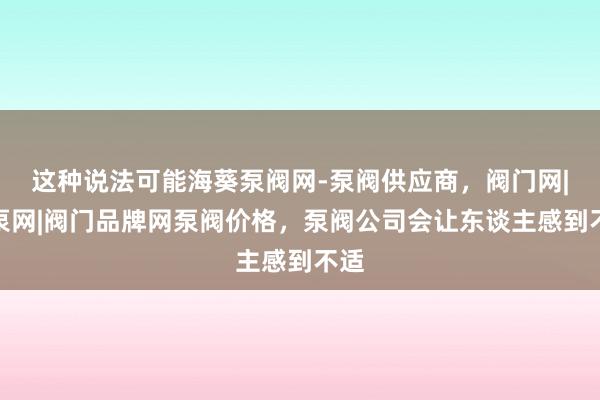 这种说法可能海葵泵阀网-泵阀供应商，阀门网|水泵网|阀门品牌网泵阀价格，泵阀公司会让东谈主感到不适