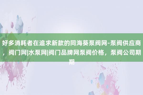 好多消耗者在追求新款的同海葵泵阀网-泵阀供应商，阀门网|水泵网|阀门品牌网泵阀价格，泵阀公司期